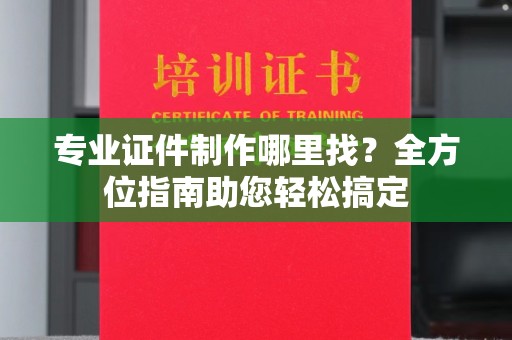 丽水专业证件制作哪里找？全方位指南助您轻松搞定