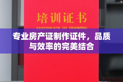 丽水专业房产证制作证件，品质与效率的完美结合