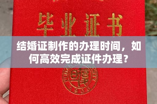 丽水结婚证制作的办理时间，如何高效完成证件办理？