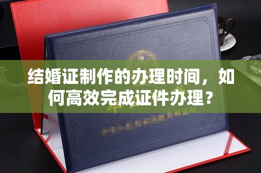 丽水结婚证制作的办理时间，如何高效完成证件办理？